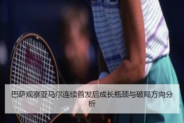 巴萨观察亚马尔连续首发后成长瓶颈与破局方向分析
