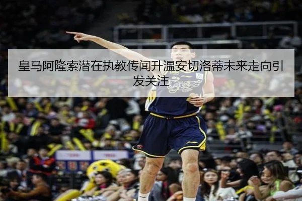皇马阿隆索潜在执教传闻升温安切洛蒂未来走向引发关注