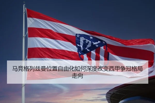 马竞格列兹曼位置自由化如何深度改变西甲争冠格局走向