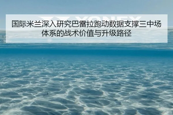 国际米兰深入研究巴雷拉跑动数据支撑三中场体系的战术价值与升级路径
