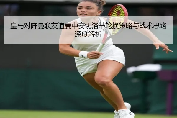 皇马对阵曼联友谊赛中安切洛蒂轮换策略与战术思路深度解析