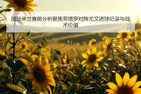 国际米兰赛前分析聚焦劳塔罗对阵尤文进球纪录与战术价值