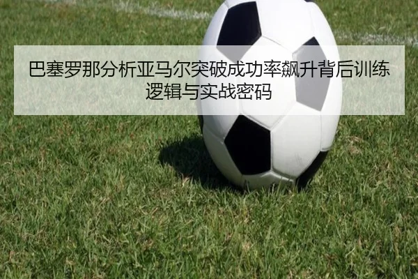 巴塞罗那分析亚马尔突破成功率飙升背后训练逻辑与实战密码