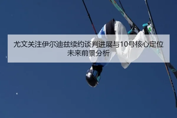 尤文关注伊尔迪兹续约谈判进展与10号核心定位未来前景分析