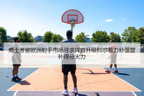 勇士考察欧洲射手市场寻求阵容升级科尔着力补强替补得分火力